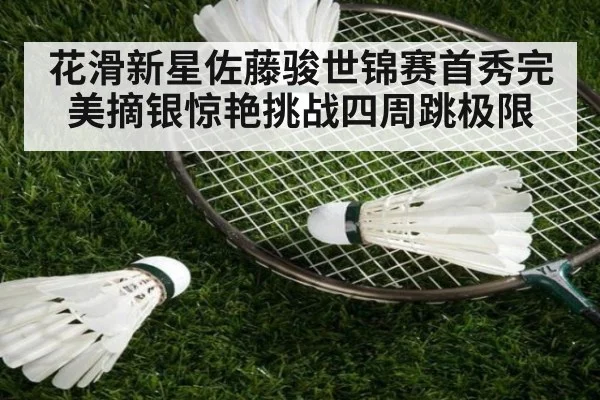 花滑新星佐藤骏世锦赛首秀完美摘银惊艳挑战四周跳极限